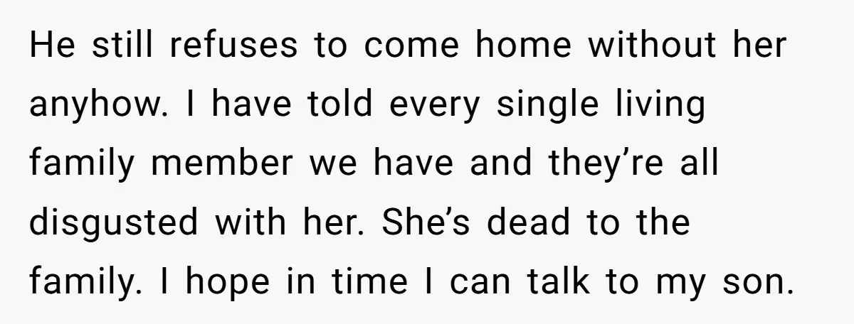 He still refuses to come home without her anyhow. I have told every single living family member we have and they’re all disgusted with her. She’s dead to the family....