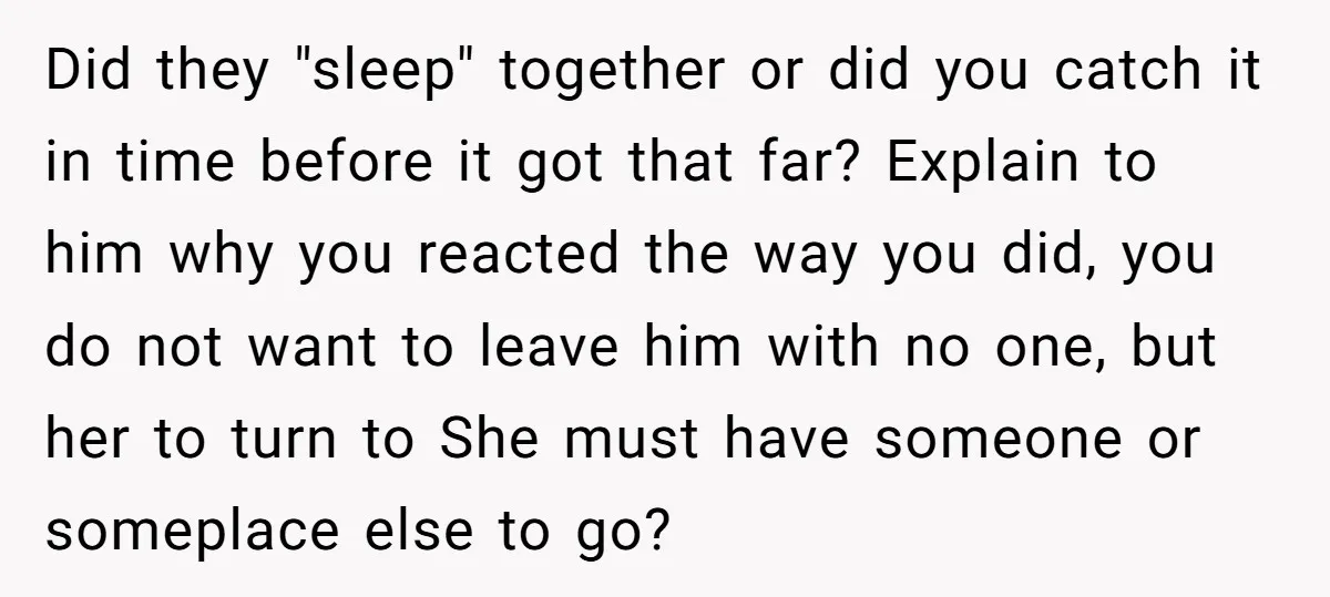 Did they "sleep" together or did you catch it in time before it got that far? Explain to him why you reacted the way you did, you do not want...