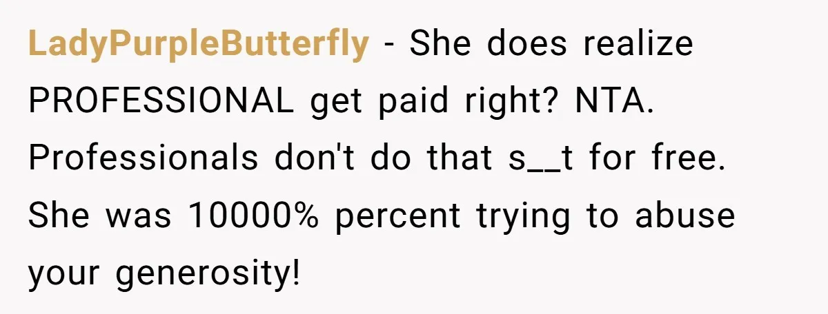 LadyPurpleButterfly − She does realize PROFESSIONAL get paid right? NTA. Professionals don't do that s__t for free. She was 10000% percent trying to abuse your generosity!