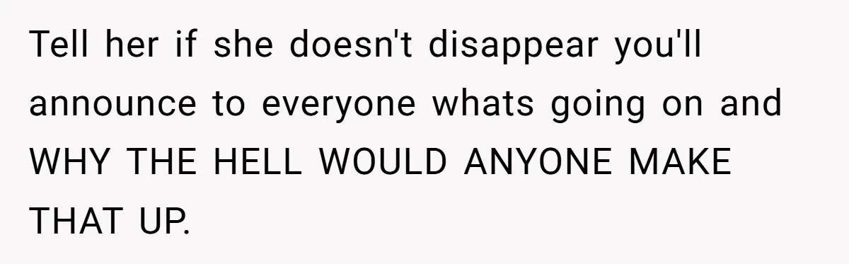 Tell her if she doesn't disappear you'll announce to everyone whats going on and WHY THE HELL WOULD ANYONE MAKE THAT UP.