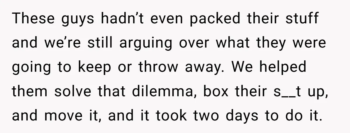 These guys hadn’t even packed their stuff and we’re still arguing over what they were going to keep or throw away. We helped them solve that dilemma, box their s__t...