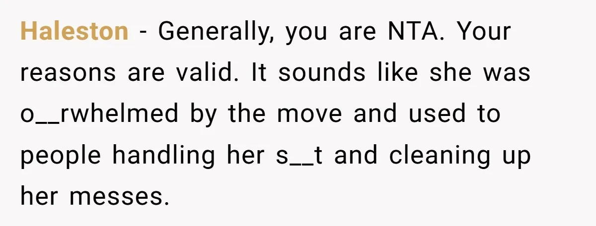 Haleston − Generally, you are NTA. Your reasons are valid. It sounds like she was o__rwhelmed by the move and used to people handling her s__t and cleaning up her...