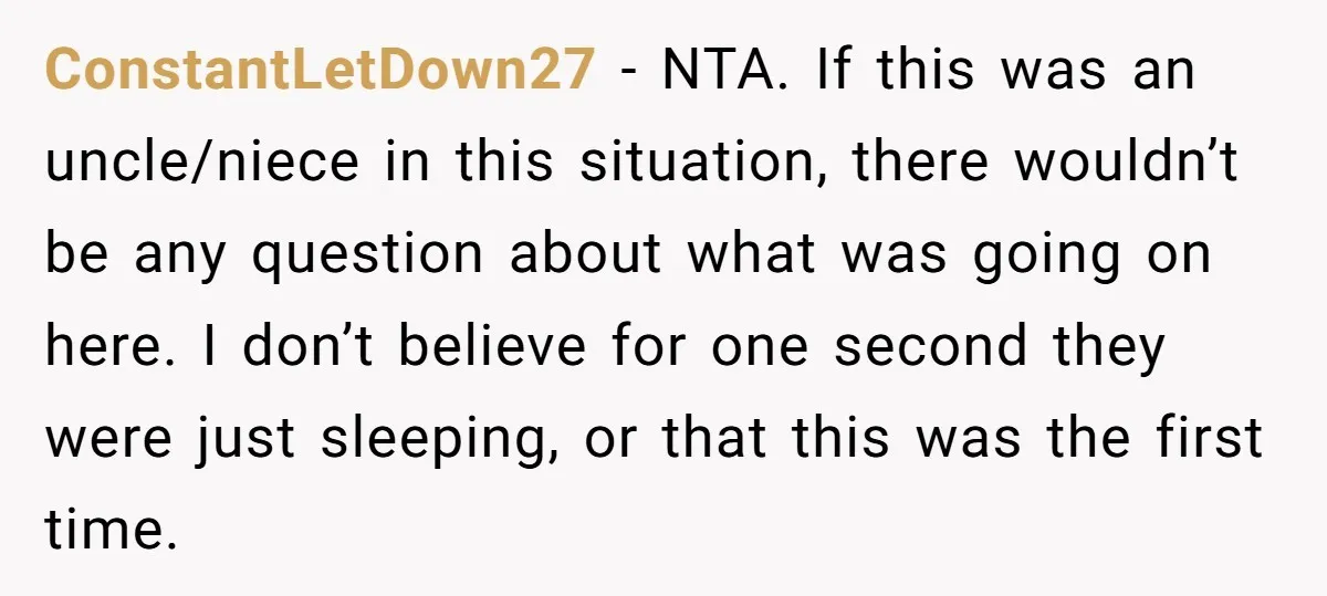 ConstantLetDown27 − NTA. If this was an uncle/niece in this situation, there wouldn’t be any question about what was going on here. I don’t believe for one second they were...