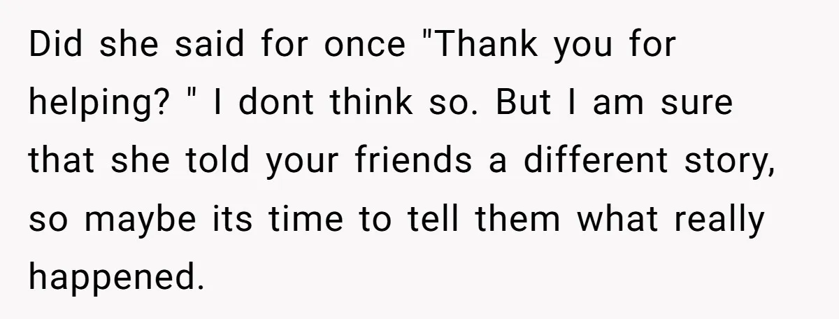 Did she said for once "Thank you for helping? " I dont think so. But I am sure that she told your friends a different story, so maybe its time...