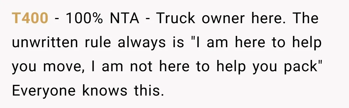 T400 − 100% NTA - Truck owner here. The unwritten rule always is "I am here to help you move, I am not here to help you pack" Everyone knows...
