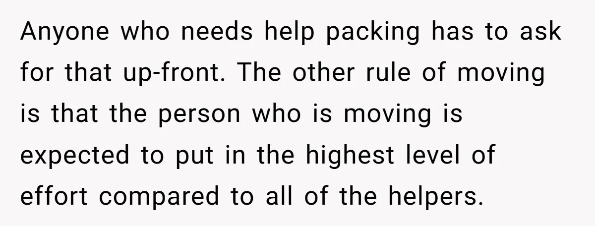 Anyone who needs help packing has to ask for that up-front. The other rule of moving is that the person who is moving is expected to put in the highest...