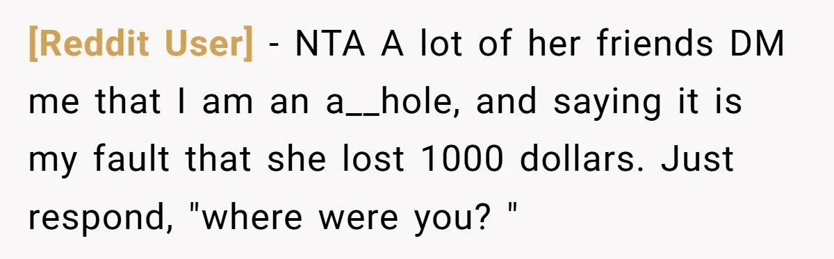 [Reddit User] − NTA A lot of her friends DM me that I am an a__hole, and saying it is my fault that she lost 1000 dollars. Just respond, "where...