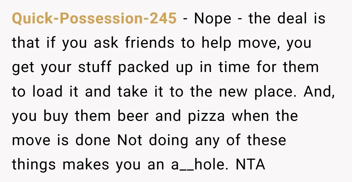 Quick-Possession-245 − Nope - the deal is that if you ask friends to help move, you get your stuff packed up in time for them to load it and take...