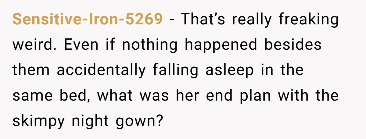 Sensitive-Iron-5269 − That’s really freaking weird. Even if nothing happened besides them accidentally falling asleep in the same bed, what was her end plan with the skimpy night gown?