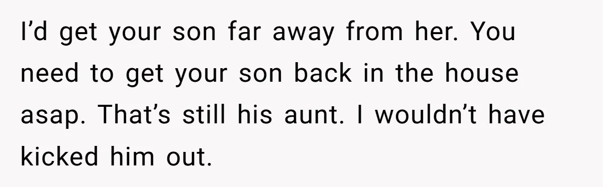 I’d get your son far away from her. You need to get your son back in the house asap. That’s still his aunt. I wouldn’t have kicked him out.