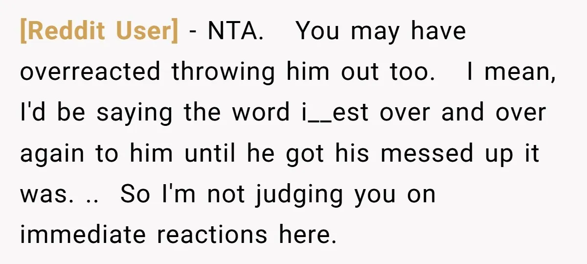 [Reddit User] − NTA. You may have overreacted throwing him out too. I mean, I'd be saying the word i__est over and over again to him until he got his...