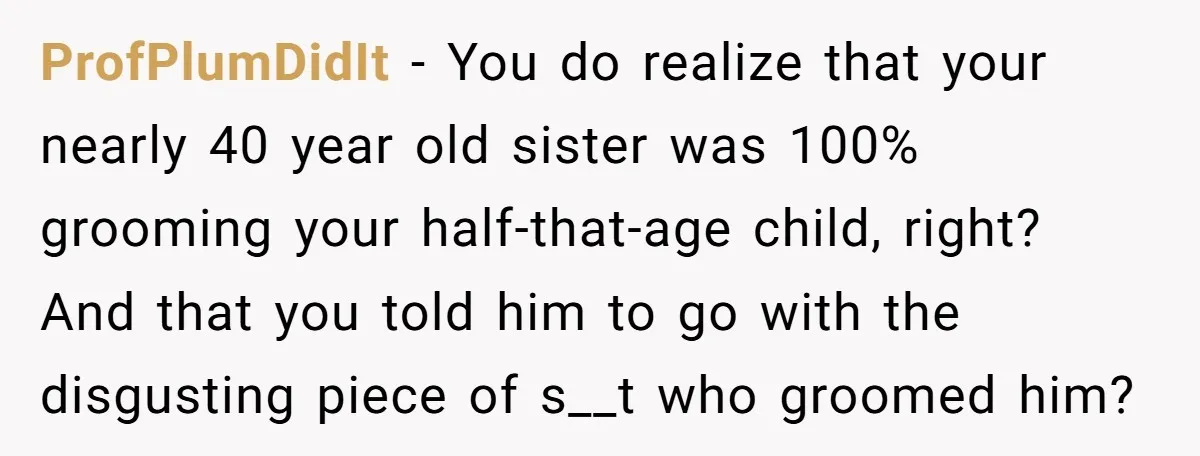 ProfPlumDidIt − You do realize that your nearly 40 year old sister was 100% grooming your half-that-age child, right? And that you told him to go with the disgusting piece...