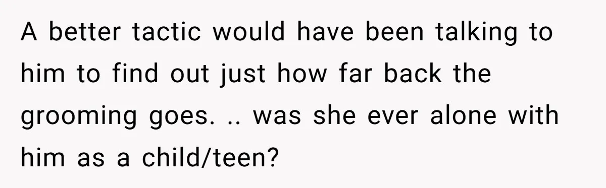 A better tactic would have been talking to him to find out just how far back the grooming goes. .. was she ever alone with him as a child/teen?