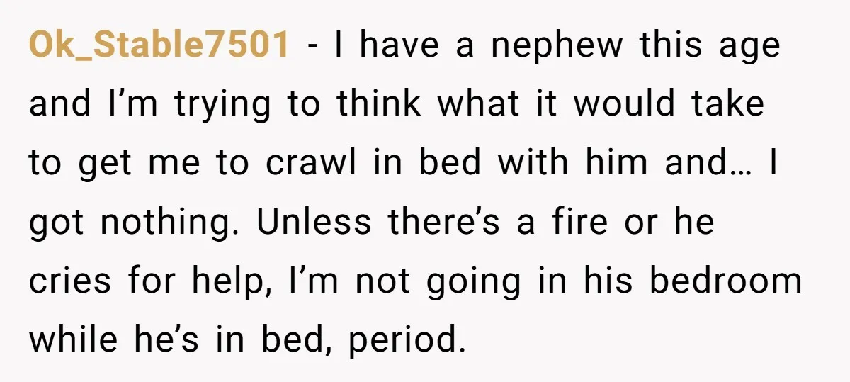 Ok_Stable7501 − I have a nephew this age and I’m trying to think what it would take to get me to crawl in bed with him and… I got nothing....