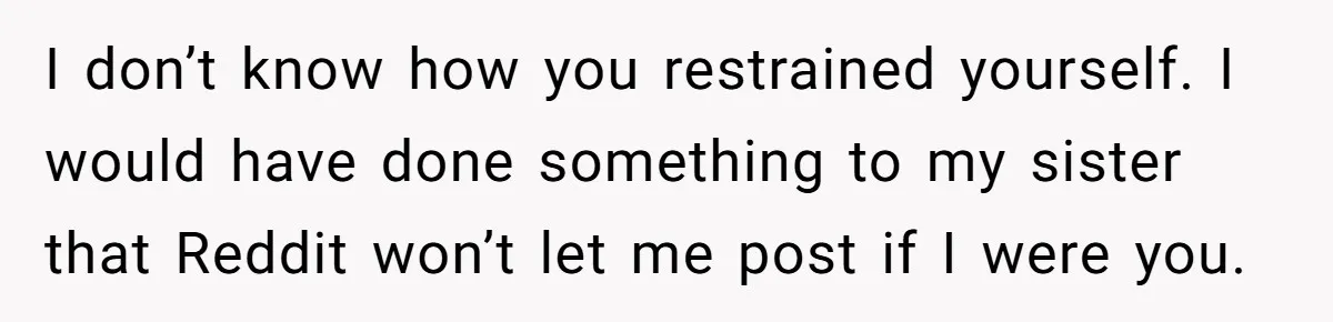 I don’t know how you restrained yourself. I would have done something to my sister that Reddit won’t let me post if I were you.