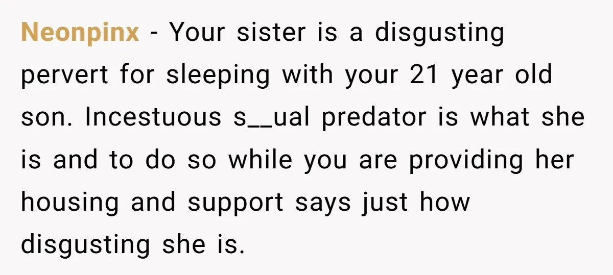 Neonpinx − Your sister is a disgusting pervert for sleeping with your 21 year old son. Incestuous s__ual predator is what she is and to do so while you are...