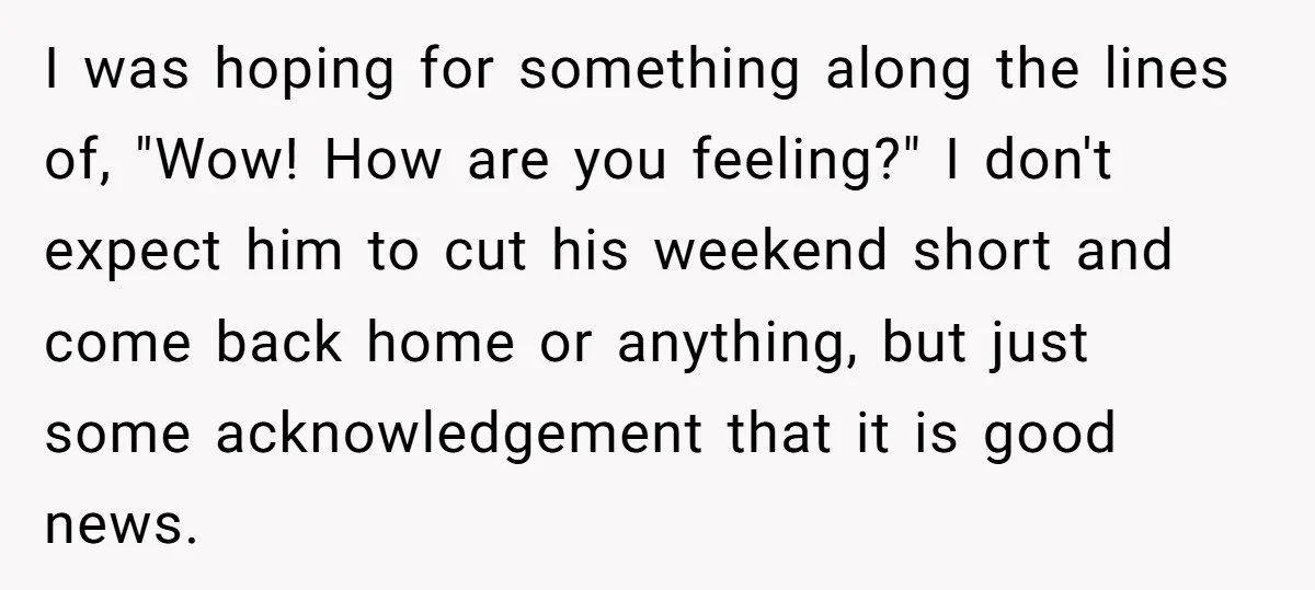 I was hoping for something along the lines of, "Wow! How are you feeling?" I don't expect him to cut his weekend short and come back home or anything, but...