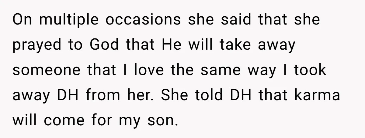 On multiple occasions she said that she prayed to God that He will take away someone that I love the same way I took away DH from her. She told...