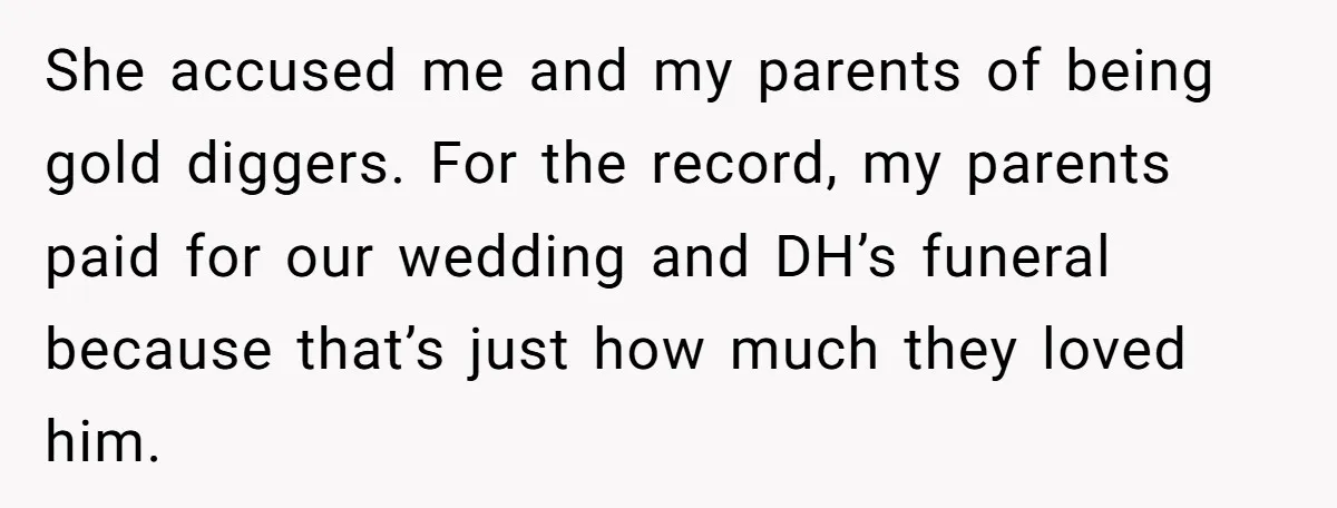 She accused me and my parents of being gold diggers. For the record, my parents paid for our wedding and DH’s funeral because that’s just how much they loved him.