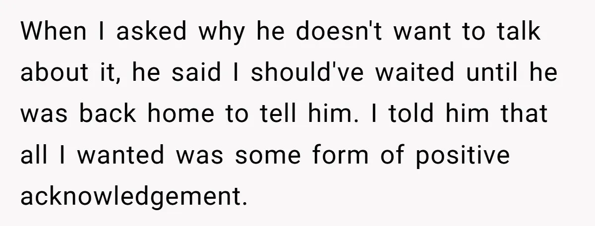 When I asked why he doesn't want to talk about it, he said I should've waited until he was back home to tell him. I told him that all I...