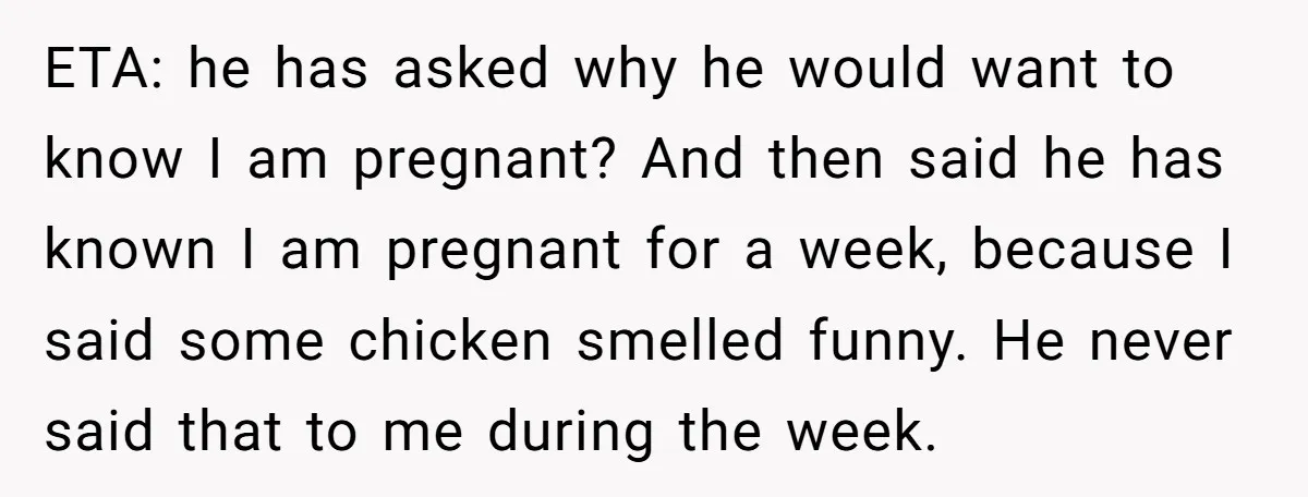 ETA: he has asked why he would want to know I am pregnant? And then said he has known I am pregnant for a week, because I said some chicken...