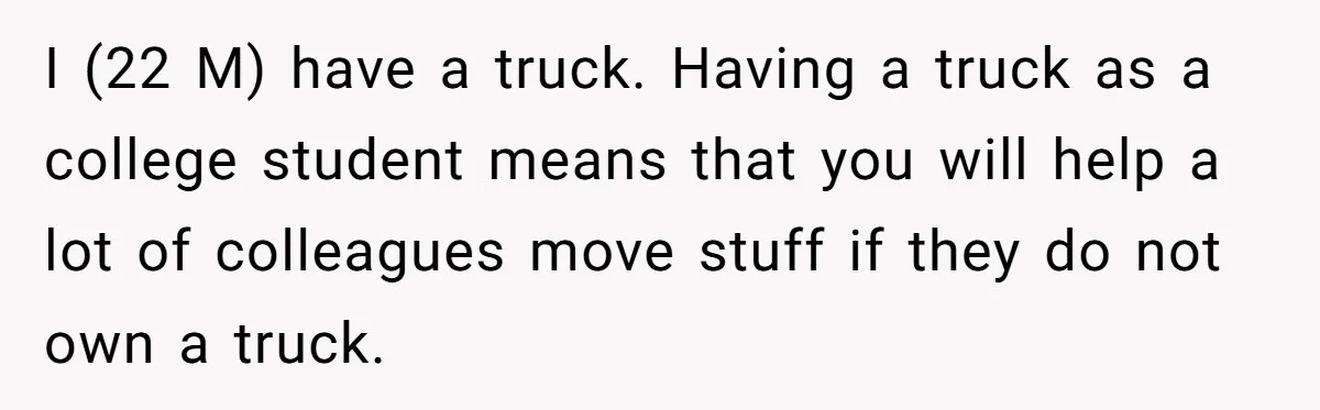 I (22 M) have a truck. Having a truck as a college student means that you will help a lot of colleagues move stuff if they do not own a...