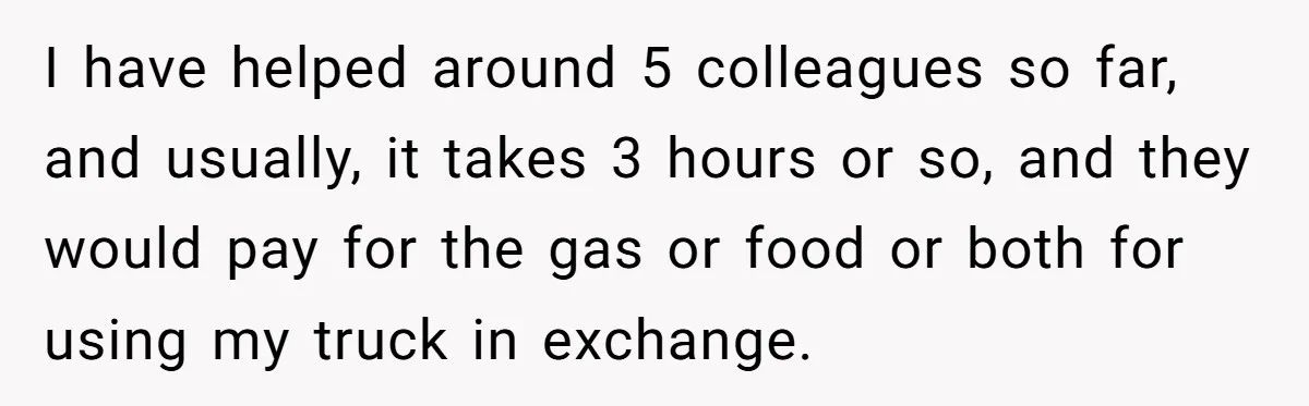 I have helped around 5 colleagues so far, and usually, it takes 3 hours or so, and they would pay for the gas or food or both for using my...