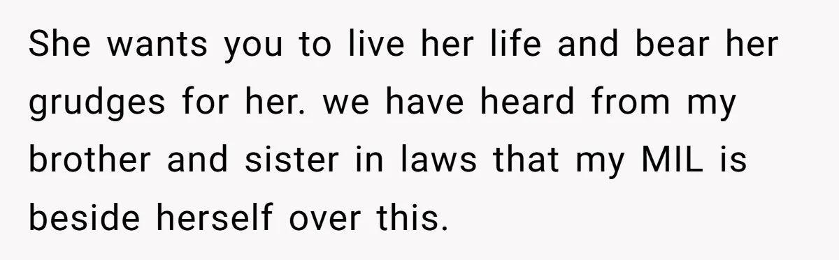She wants you to live her life and bear her grudges for her. we have heard from my brother and sister in laws that my MIL is beside herself over...