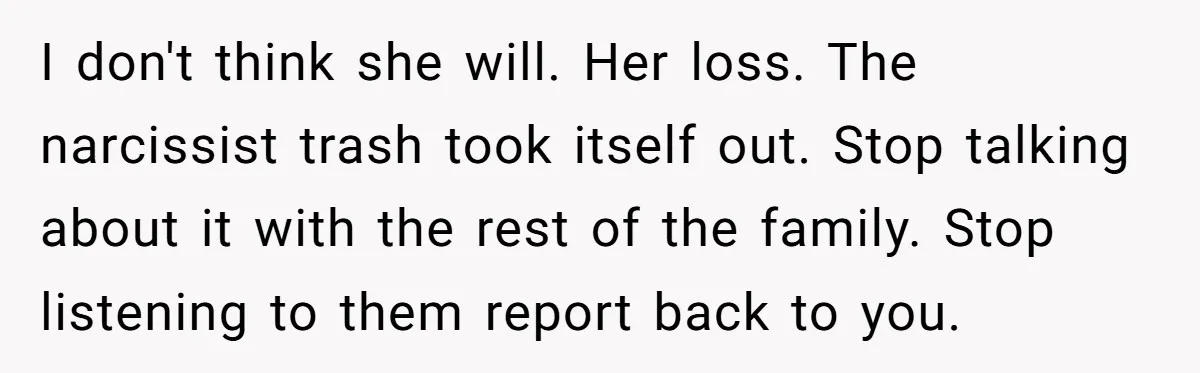 I don't think she will. Her loss. The narcissist trash took itself out. Stop talking about it with the rest of the family. Stop listening to them report back to...