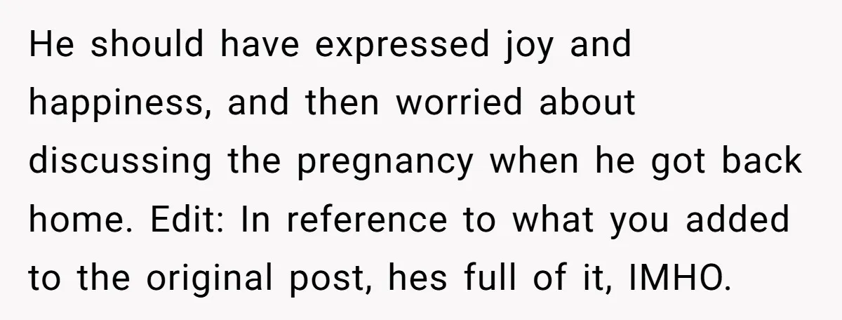 He should have expressed joy and happiness, and then worried about discussing the pregnancy when he got back home. Edit: In reference to what you added to the original post,...