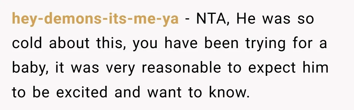 hey-demons-its-me-ya − NTA, He was so cold about this, you have been trying for a baby, it was very reasonable to expect him to be excited and want to know.