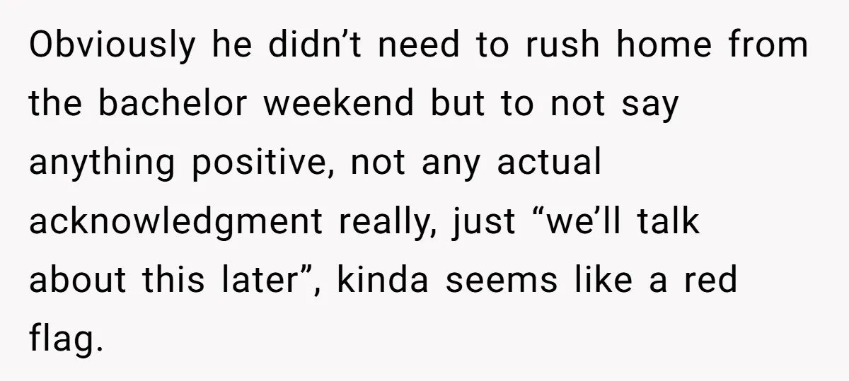 Obviously he didn’t need to rush home from the bachelor weekend but to not say anything positive, not any actual acknowledgment really, just “we’ll talk about this later”, kinda seems...