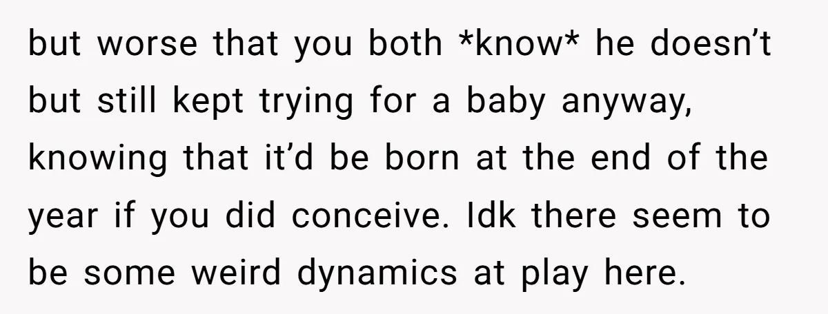 but worse that you both *know* he doesn’t but still kept trying for a baby anyway, knowing that it’d be born at the end of the year if you did...