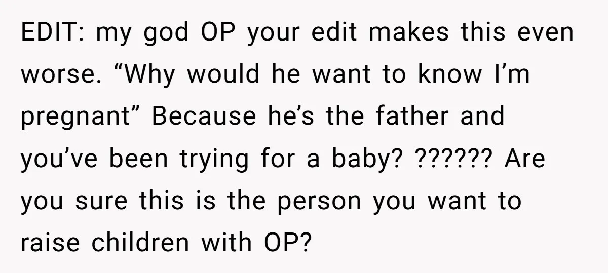 EDIT: my god OP your edit makes this even worse. “Why would he want to know I’m pregnant” Because he’s the father and you’ve been trying for a baby? ??????...