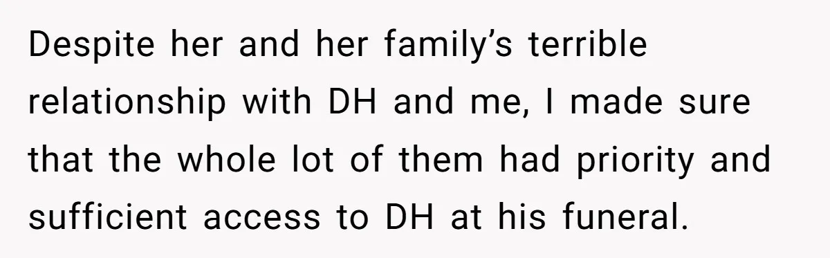 Despite her and her family’s terrible relationship with DH and me, I made sure that the whole lot of them had priority and sufficient access to DH at his funeral.