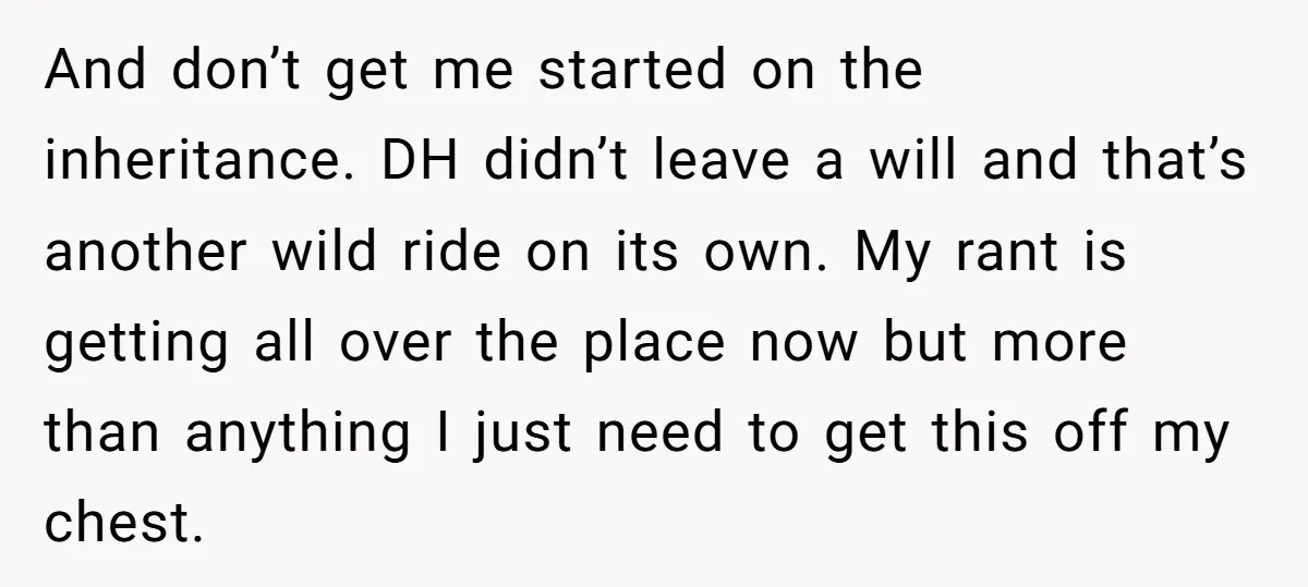 And don’t get me started on the inheritance. DH didn’t leave a will and that’s another wild ride on its own. My rant is getting all over the place now...