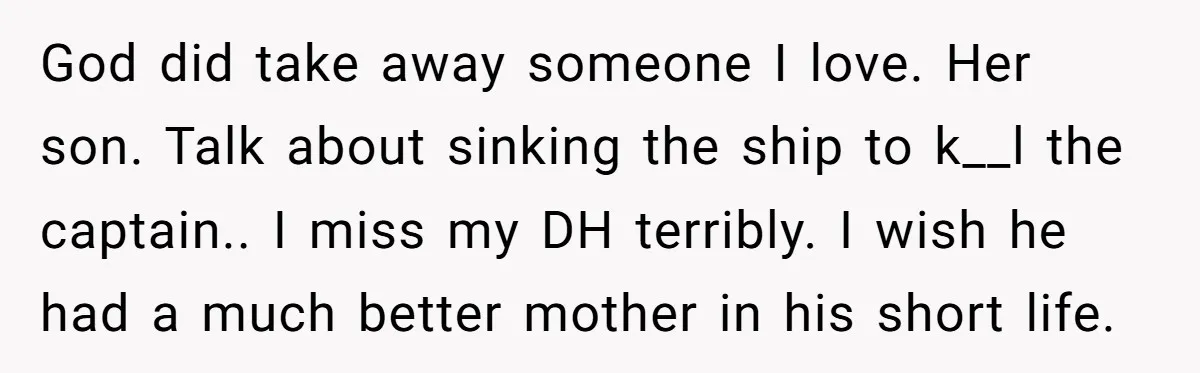 God did take away someone I love. Her son. Talk about sinking the ship to k__l the captain.. I miss my DH terribly. I wish he had a much better...