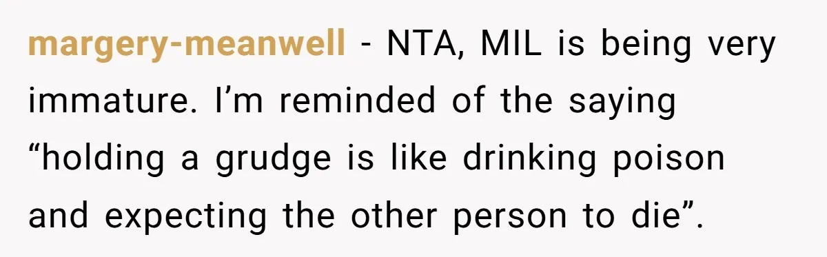 margery-meanwell − NTA, MIL is being very immature. I’m reminded of the saying “holding a grudge is like drinking poison and expecting the other person to die”.