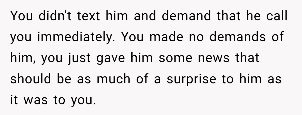You didn't text him and demand that he call you immediately. You made no demands of him, you just gave him some news that should be as much of a...