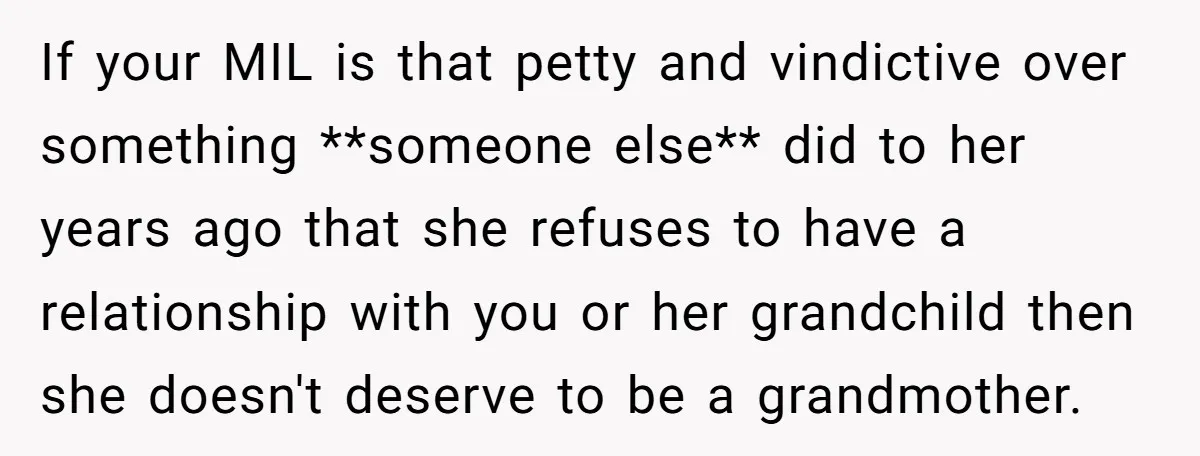 If your MIL is that petty and vindictive over something **someone else** did to her years ago that she refuses to have a relationship with you or her grandchild then...