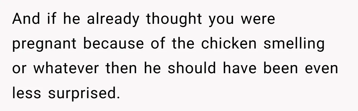 And if he already thought you were pregnant because of the chicken smelling or whatever then he should have been even less surprised.