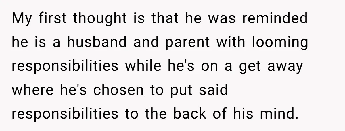 My first thought is that he was reminded he is a husband and parent with looming responsibilities while he's on a get away where he's chosen to put said responsibilities...