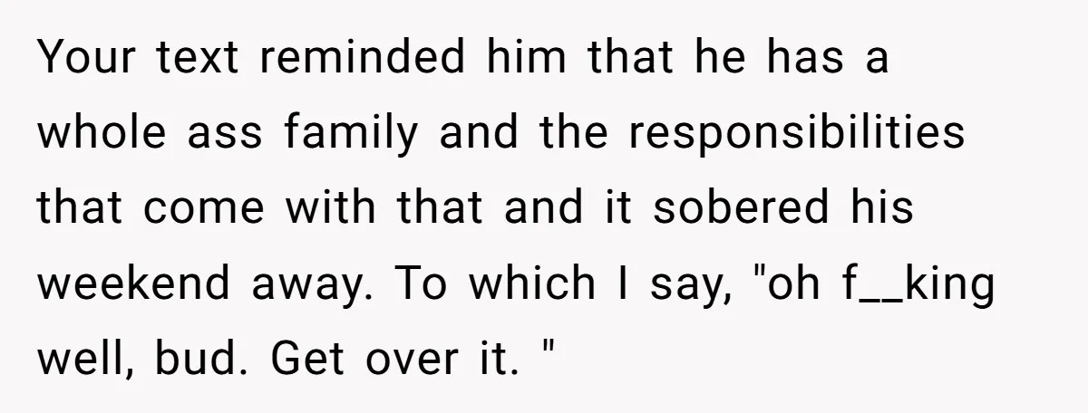 Your text reminded him that he has a whole ass family and the responsibilities that come with that and it sobered his weekend away. To which I say, "oh f__king...
