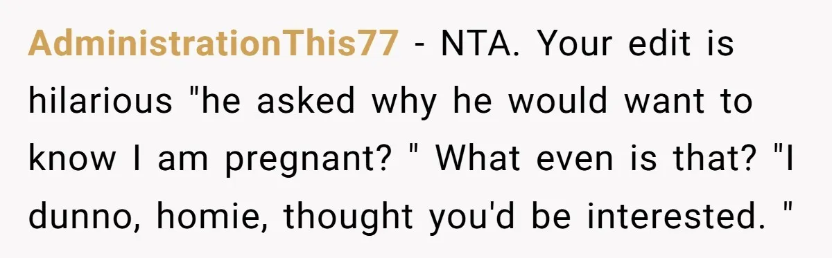AdministrationThis77 − NTA. Your edit is hilarious "he asked why he would want to know I am pregnant? " What even is that? "I dunno, homie, thought you'd be interested....