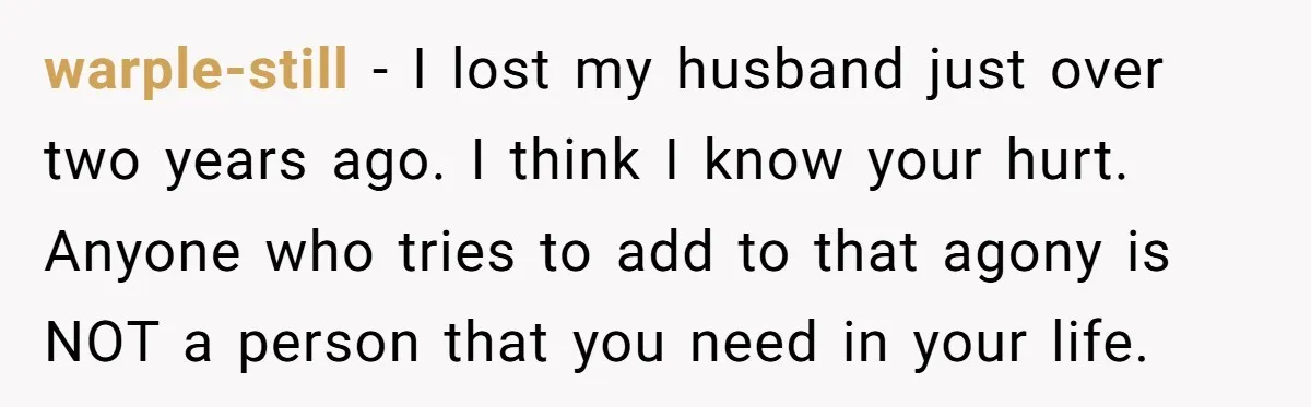warple-still − I lost my husband just over two years ago. I think I know your hurt. Anyone who tries to add to that agony is NOT a person that...