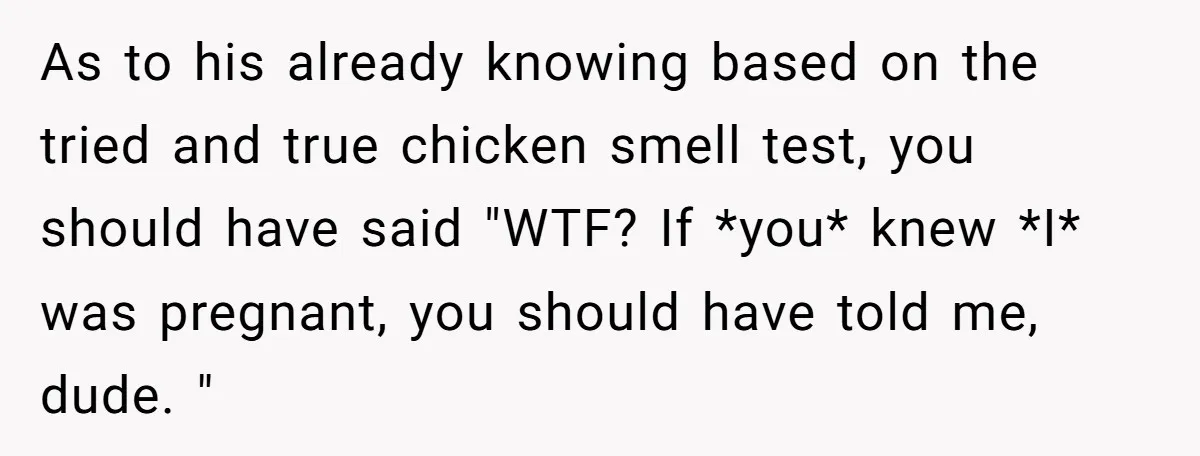 As to his already knowing based on the tried and true chicken smell test, you should have said "WTF? If *you* knew *I* was pregnant, you should have told me,...