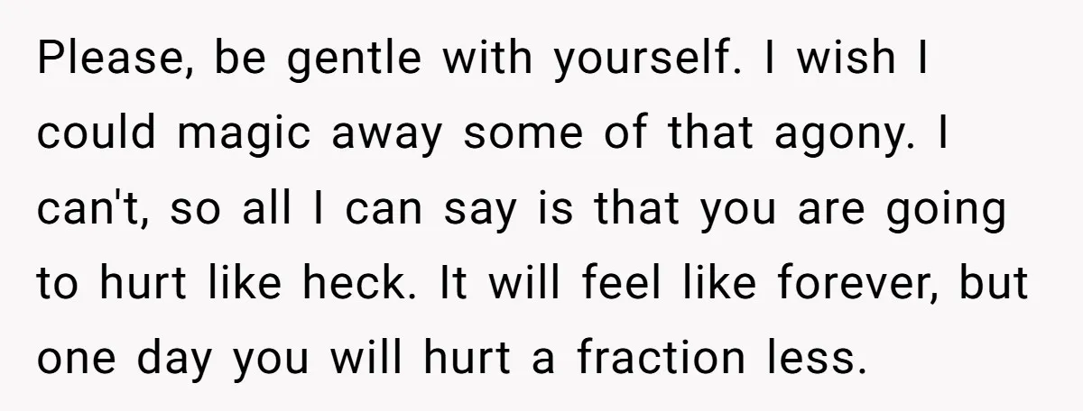 Please, be gentle with yourself. I wish I could magic away some of that agony. I can't, so all I can say is that you are going to hurt like...