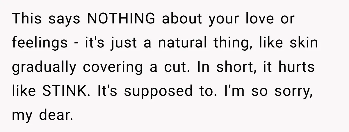 This says NOTHING about your love or feelings - it's just a natural thing, like skin gradually covering a cut. In short, it hurts like STINK. It's supposed to. I'm...
