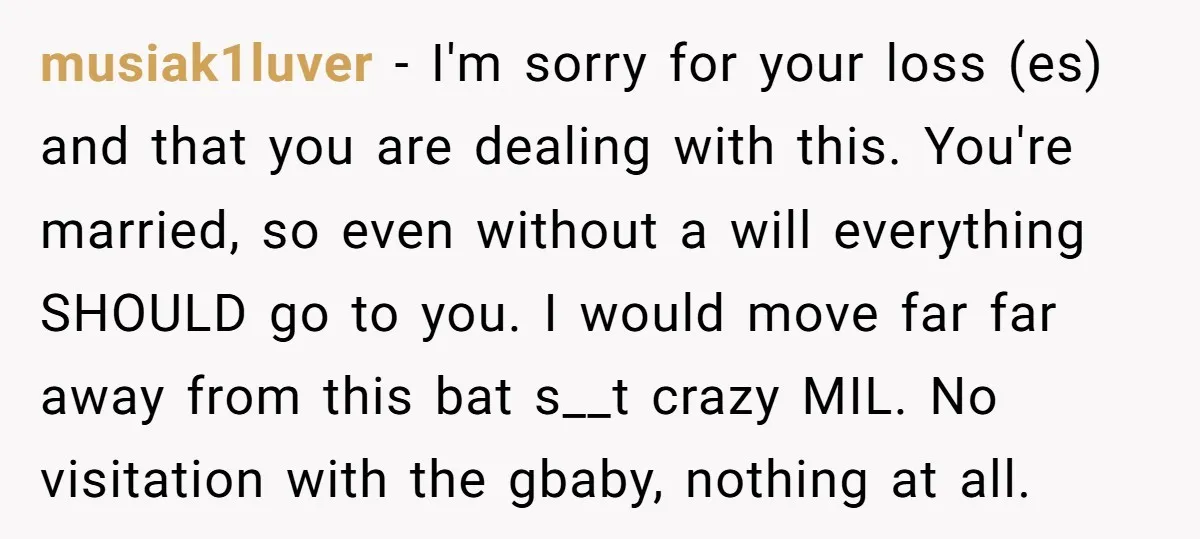 musiak1luver − I'm sorry for your loss (es) and that you are dealing with this. You're married, so even without a will everything SHOULD go to you. I would move...