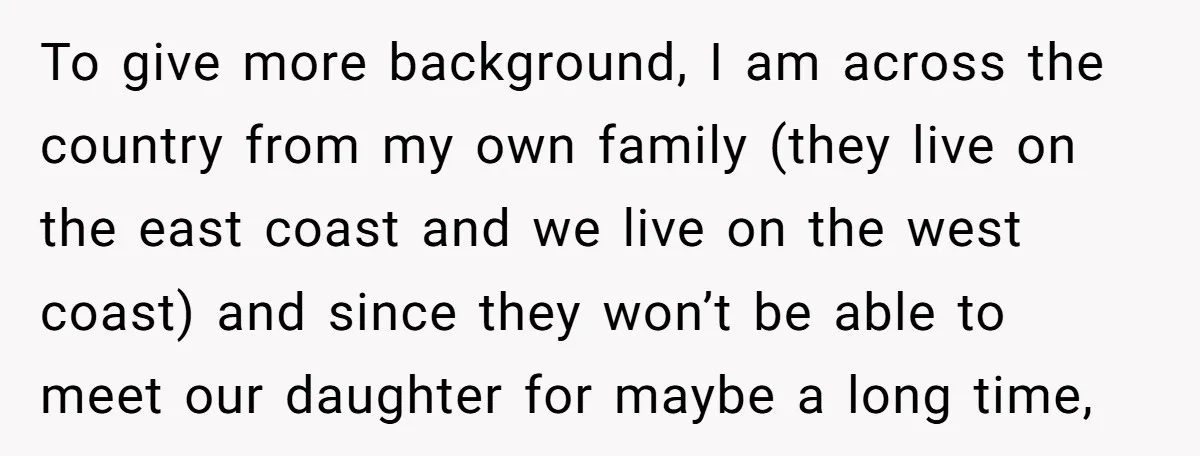 To give more background, I am across the country from my own family (they live on the east coast and we live on the west coast) and since they won’t...